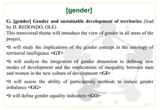 40
[gender]
G. [gender] Gender and sustainable development of territories (lead
by D. REDONDO, OLE)
This transversal theme will introduce the view of gender in all areas of the
project.
•It will study the implications of the gender concept in the ontology of
territorial intelligence <GT>
•It will analyze the integration of gender dimension in defining new
modes of development and the implications of inequality between men
and women in the new culture of development <GI>
•It will assess the ability of participatory methods to reduce gender
imbalance <GG>
•It will define gender equality indicators <GO>
 