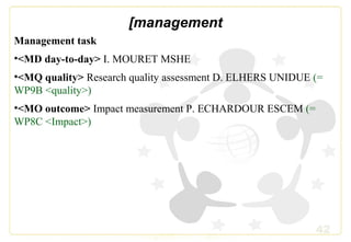 42
[management
Management task
•<MD day-to-day> I. MOURET MSHE
•<MQ quality> Research quality assessment D. ELHERS UNIDUE (=
WP9B <quality>)
•<MO outcome> Impact measurement P. ECHARDOUR ESCEM (=
WP8C <Impact>)
 