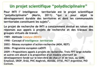 6
Un projet scientifique “polydisciplinaire”
Pour INTI l’ intelligence territoriale est le projet scientifique
“polydisciplinaire” (Morin, 2011) “qui a pour objet le
développement durable des territoires et dont les communautés
territoriales constituent les sujets”.
Le projet de recherche de INTI a constamment évolué en raison des
réponses aux appels à projets de recherche et des travaux des
groupes virtuels de travail.
1989 - Méthode Catalyse (REIES)
1998 - Concept d’intelligence territoriale
2002 - Réseau européen d’action-recherche (MSH, REIT)
2006 - Programme européen caENTI
2009 > Propositions appels à projets de recherche. Trois FP7 large échelle
et autres ont abouti à la proposition d’un modèle alternatif de
développement fondé sur le bien-être de chacun et de tous, au GDRI.
EmpGoal, SROP, Drââ, PHC Maghreb, Movida, OTSE, PICT Argentine, PIO
Conicet.
 