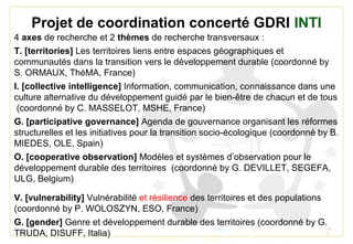 7
Projet de coordination concerté GDRI INTI
4 axes de recherche et 2 thèmes de recherche transversaux :
T. [territories] Les territoires liens entre espaces géographiques et
communautés dans la transition vers le développement durable (coordonné by
S. ORMAUX, ThéMA, France)
I. [collective intelligence] Information, communication, connaissance dans une
culture alternative du développement guidé par le bien-être de chacun et de tous
(coordonné by C. MASSELOT, MSHE, France)
G. [participative governance] Agenda de gouvernance organisant les réformes
structurelles et les initiatives pour la transition socio-écologique (coordonné by B.
MIEDES, OLE, Spain)
O. [cooperative observation] Modèles et systèmes d’observation pour le
développement durable des territoires (coordonné by G. DEVILLET, SEGEFA,
ULG, Belgium)
V. [vulnerability] Vulnérabilité et résilience des territoires et des populations
(coordonné by P. WOLOSZYN, ESO, France)
G. [gender] Genre et développement durable des territoires (coordonné by G.
TRUDA, DISUFF, Italia)
 