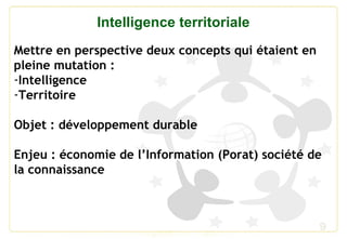 9
Intelligence territoriale
Mettre en perspective deux concepts qui étaient en
pleine mutation :
-Intelligence
-Territoire
Objet : développement durable
Enjeu : économie de l’Information (Porat) société de
la connaissance
 