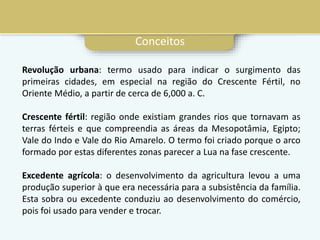 Conceitos
Revolução urbana: termo usado para indicar o surgimento das
primeiras cidades, em especial na região do Crescente Fértil, no
Oriente Médio, a partir de cerca de 6,000 a. C.
Crescente fértil: região onde existiam grandes rios que tornavam as
terras férteis e que compreendia as áreas da Mesopotâmia, Egipto;
Vale do Indo e Vale do Rio Amarelo. O termo foi criado porque o arco
formado por estas diferentes zonas parecer a Lua na fase crescente.
Excedente agrícola: o desenvolvimento da agricultura levou a uma
produção superior à que era necessária para a subsistência da família.
Esta sobra ou excedente conduziu ao desenvolvimento do comércio,
pois foi usado para vender e trocar.
 