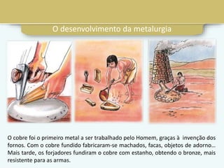O cobre foi o primeiro metal a ser trabalhado pelo Homem, graças à invenção dos
fornos. Com o cobre fundido fabricaram-se machados, facas, objetos de adorno…
Mais tarde, os forjadores fundiram o cobre com estanho, obtendo o bronze, mais
resistente para as armas.
O desenvolvimento da metalurgia
 