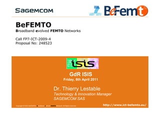 BeFEMTO
Broadband evolved FEMTO Networks

Call FP7-ICT-2009-4
Proposal No: 248523




                                                                           GdR ISIS
                                                                  Friday, 8th April 2011

                                                     Dr. Thierry Lestable
                                                     Technology & Innovation Manager
                                                     SAGEMCOM SAS
Copyright © 2011 BeFEMTO– Broadband Evolved FEMTO
GdR ISIS, Telecom Paris Tech, Paris, France, 2011-04-08 Network. All Rights reserved.                              http://www.ict-befemto.eu/
                                                                                        T.Lestable – FP7 BeFEMTO Presentation               1
 