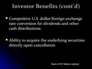 IInnvveessttoorr BBeenneeffiittss ((ccoonntt’’dd)) 
CCoommppeettiittiivvee UU..SS.. ddoollllaarr//ffoorreeiiggnn eexxcchhaannggee 
rraattee ccoonnvveerrssiioonn ffoorr ddiivviiddeennddss aanndd ootthheerr 
ccaasshh ddiissttrriibbuuttiioonnss 
AAbbiilliittyy ttoo aaccqquuiirree tthhee uunnddeerrllyyiinngg sseeccuurriittiieess 
ddiirreeccttllyy uuppoonn ccaanncceellllaattiioonn 
Bank of NY Mellon website 
 