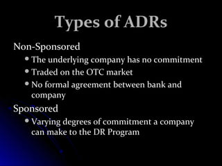 TTyyppeess ooff AADDRRss 
NNoonn--SSppoonnssoorreedd 
TThhee uunnddeerrllyyiinngg ccoommppaannyy hhaass nnoo ccoommmmiittmmeenntt 
TTrraaddeedd oonn tthhee OOTTCC mmaarrkkeett 
NNoo ffoorrmmaall aaggrreeeemmeenntt bbeettwweeeenn bbaannkk aanndd 
ccoommppaannyy 
SSppoonnssoorreedd 
VVaarryyiinngg ddeeggrreeeess ooff ccoommmmiittmmeenntt aa ccoommppaannyy 
ccaann mmaakkee ttoo tthhee DDRR PPrrooggrraamm 
 