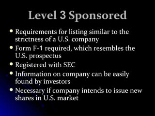 LLeevveell 33 SSppoonnssoorreedd 
RReeqquuiirreemmeennttss ffoorr lliissttiinngg ssiimmiillaarr ttoo tthhee 
ssttrriiccttnneessss ooff aa UU..SS.. ccoommppaannyy 
FFoorrmm FF--11 rreeqquuiirreedd,, wwhhiicchh rreesseemmbblleess tthhee 
UU..SS.. pprroossppeeccttuuss 
RReeggiisstteerreedd wwiitthh SSEECC 
IInnffoorrmmaattiioonn oonn ccoommppaannyy ccaann bbee eeaassiillyy 
ffoouunndd bbyy iinnvveessttoorrss 
NNeecceessssaarryy iiff ccoommppaannyy iinntteennddss ttoo iissssuuee nneeww 
sshhaarreess iinn UU..SS.. mmaarrkkeett 
 