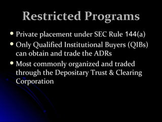 RReessttrriicctteedd PPrrooggrraammss 
PPrriivvaattee ppllaacceemmeenntt uunnddeerr SSEECC RRuullee 114444((aa)) 
OOnnllyy QQuuaalliiffiieedd IInnssttiittuuttiioonnaall BBuuyyeerrss ((QQIIBBss)) 
ccaann oobbttaaiinn aanndd ttrraaddee tthhee AADDRRss 
MMoosstt ccoommmmoonnllyy oorrggaanniizzeedd aanndd ttrraaddeedd 
tthhrroouugghh tthhee DDeeppoossiittaarryy TTrruusstt && CClleeaarriinngg 
CCoorrppoorraattiioonn 
 