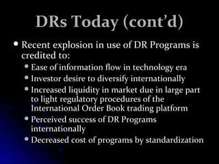 DDRRss TTooddaayy ((ccoonntt’’dd)) 
RReecceenntt eexxpplloossiioonn iinn uussee ooff DDRR PPrrooggrraammss iiss 
ccrreeddiitteedd ttoo:: 
EEaassee ooff iinnffoorrmmaattiioonn ffllooww iinn tteecchhnnoollooggyy eerraa 
IInnvveessttoorr ddeessiirree ttoo ddiivveerrssiiffyy iinntteerrnnaattiioonnaallllyy 
IInnccrreeaasseedd lliiqquuiiddiittyy iinn mmaarrkkeett dduuee iinn llaarrggee ppaarrtt 
ttoo lliigghhtt rreegguullaattoorryy pprroocceedduurreess ooff tthhee 
IInntteerrnnaattiioonnaall OOrrddeerr BBooookk ttrraaddiinngg ppllaattffoorrmm 
PPeerrcceeiivveedd ssuucccceessss ooff DDRR PPrrooggrraammss 
iinntteerrnnaattiioonnaallllyy 
DDeeccrreeaasseedd ccoosstt ooff pprrooggrraammss bbyy ssttaannddaarrddiizzaattiioonn 
 