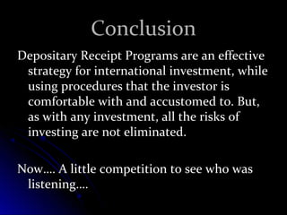CCoonncclluussiioonn 
DDeeppoossiittaarryy RReecceeiipptt PPrrooggrraammss aarree aann eeffffeeccttiivvee 
ssttrraatteeggyy ffoorr iinntteerrnnaattiioonnaall iinnvveessttmmeenntt,, wwhhiillee 
uussiinngg pprroocceedduurreess tthhaatt tthhee iinnvveessttoorr iiss 
ccoommffoorrttaabbllee wwiitthh aanndd aaccccuussttoommeedd ttoo.. BBuutt,, 
aass wwiitthh aannyy iinnvveessttmmeenntt,, aallll tthhee rriisskkss ooff 
iinnvveessttiinngg aarree nnoott eelliimmiinnaatteedd.. 
NNooww…….. AA lliittttllee ccoommppeettiittiioonn ttoo sseeee wwhhoo wwaass 
lliisstteenniinngg…….. 
