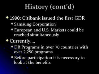 HHiissttoorryy ((ccoonntt’’dd)) 
11999900:: CCiittiibbaannkk iissssuueedd tthhee ffiirrsstt GGDDRR 
SSaammssuunngg CCoorrppoorraattiioonn 
EEuurrooppeeaann aanndd UU.SS. MMaarrkkeettss ccoouulldd bbee 
rreeaacchheedd ssiimmuullttaanneeoouussllyy 
CCuurrrreennttllyy……. 
DDRR PPrrooggrraammss iinn oovveerr 7700 ccoouunnttrriieess wwiitthh 
oovveerr 22,,225500 pprrooggrraammss 
BBeeffoorree ppaarrttiicciippaattiioonn iitt iiss nneecceessssaarryy ttoo 
llooookk aatt tthhee bbeenneeffiittss 
 
