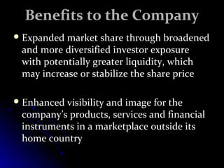 BBeenneeffiittss ttoo tthhee CCoommppaannyy 
EExxppaannddeedd mmaarrkkeett sshhaarree tthhrroouugghh bbrrooaaddeenneedd 
aanndd mmoorree ddiivveerrssiiffiieedd iinnvveessttoorr eexxppoossuurree 
wwiitthh ppootteennttiiaallllyy ggrreeaatteerr lliiqquuiiddiittyy,, wwhhiicchh 
mmaayy iinnccrreeaassee oorr ssttaabbiilliizzee tthhee sshhaarree pprriiccee 
EEnnhhaanncceedd vviissiibbiilliittyy aanndd iimmaaggee ffoorr tthhee 
ccoommppaannyy’’ss pprroodduuccttss,, sseerrvviicceess aanndd ffiinnaanncciiaall 
iinnssttrruummeennttss iinn aa mmaarrkkeettppllaaccee oouuttssiiddee iittss 
hhoommee ccoouunnttrryy 
 