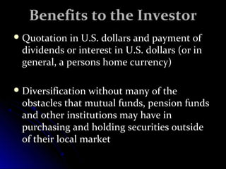 BBeenneeffiittss ttoo tthhee IInnvveessttoorr 
QQuuoottaattiioonn iinn UU..SS.. ddoollllaarrss aanndd ppaayymmeenntt ooff 
ddiivviiddeennddss oorr iinntteerreesstt iinn UU..SS.. ddoollllaarrss ((oorr iinn 
ggeenneerraall,, aa ppeerrssoonnss hhoommee ccuurrrreennccyy)) 
DDiivveerrssiiffiiccaattiioonn wwiitthhoouutt mmaannyy ooff tthhee 
oobbssttaacclleess tthhaatt mmuuttuuaall ffuunnddss,, ppeennssiioonn ffuunnddss 
aanndd ootthheerr iinnssttiittuuttiioonnss mmaayy hhaavvee iinn 
ppuurrcchhaassiinngg aanndd hhoollddiinngg sseeccuurriittiieess oouuttssiiddee 
ooff tthheeiirr llooccaall mmaarrkkeett 
 
