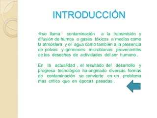 INTRODUCCIÓN
se llama contaminación a la transmisión y
difusión de humos o gases tóxicos a medios como
la atmósfera y el agua como también a la presencia
de polvos y gérmenes microbianos provenientes
de los desechos de actividades del ser humano .
En la actualidad , el resultado del desarrollo y
progreso tecnológico ha originado diversas formas
de contaminación se convierte en un problema
mas critico que en épocas pasadas .

 