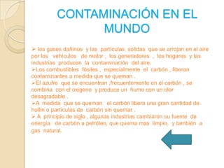 CONTAMINACIÓN EN EL
MUNDO
 los gases dañinos y las partículas solidas que se arrojan en el aire
por los vehículos de motor , los generadores , los hogares y las
industrias producen la contaminación del aire.
Los combustibles fósiles , especialmente el carbón , liberan
contaminantes a medida que se queman .
El azufre que se encuentran ,frecuentemente en el carbón , se
combina con el oxigeno y produce un humo con un olor
desagradable .
A medida que se queman el carbón libera una gran cantidad de
hollín o partículas de carbón sin quemar .
 A principio de siglo , algunas industrias cambiaron su fuente de
energía de carbón a petróleo, que quema mas limpio, y también a
gas natural.

 