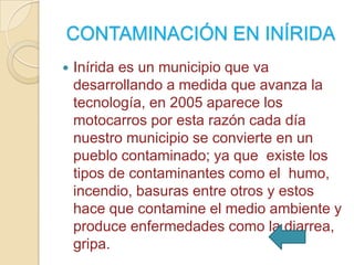 CONTAMINACIÓN EN INÍRIDA


Inírida es un municipio que va
desarrollando a medida que avanza la
tecnología, en 2005 aparece los
motocarros por esta razón cada día
nuestro municipio se convierte en un
pueblo contaminado; ya que existe los
tipos de contaminantes como el humo,
incendio, basuras entre otros y estos
hace que contamine el medio ambiente y
produce enfermedades como la diarrea,
gripa.

 
