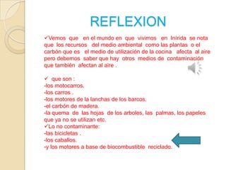 REFLEXION
Vemos que en el mundo en que vivimos en Inírida se nota
que los recursos del medio ambiental como las plantas o el
carbón que es el medio de utilización de la cocina afecta al aire
pero debemos saber que hay otros medios de contaminación
que también afectan al aire .
 que son :
-los motocarros.
-los carros .
-los motores de la lanchas de los barcos.
-el carbón de madera.
-la quema de las hojas de los arboles, las palmas, los papeles
que ya no se utilizan etc.
Lo no contaminante:
-las bicicletas .
-los caballos.
-y los motores a base de biocombustible reciclado.

 