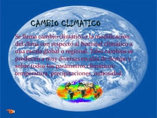 CAMBIO CLIMATICO
Se llama cambio climático a la modificación
del clima con respecto al historial climático a
una escala global o regional. Tales cambios se
producen a muy diversas escalas de tiempo y
sobre todos los parámetros climáticos:
temperatura, precipitaciones, nubosidad.