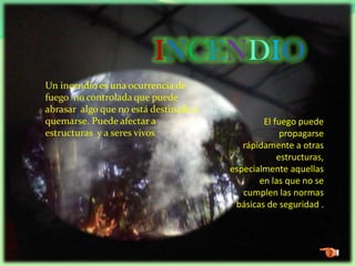 INCENDIO
Un incendio es una ocurrencia de
fuego no controlada que puede
abrasar algo que no está destinado a
quemarse. Puede afectar a
estructuras y a seres vivos
El fuego puede
propagarse
rápidamente a otras
estructuras,
especialmente aquellas
en las que no se
cumplen las normas
básicas de seguridad .
