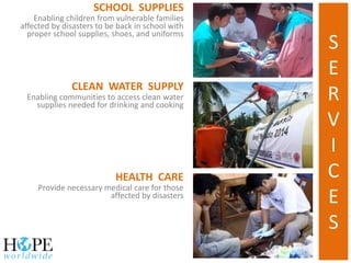 HEALTH CARE
Provide necessary medical care for those
affected by disasters
CLEAN WATER SUPPLY
Enabling communities to access clean water
supplies needed for drinking and cooking
SCHOOL SUPPLIES
Enabling children from vulnerable families
affected by disasters to be back in school with
proper school supplies, shoes, and uniforms
S
E
R
V
I
C
E
S
 