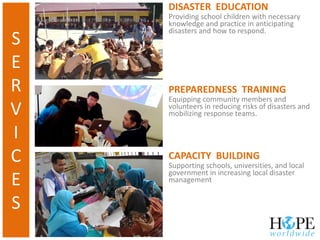 CAPACITY BUILDING
Supporting schools, universities, and local
government in increasing local disaster
management
PREPAREDNESS TRAINING
Equipping community members and
volunteers in reducing risks of disasters and
mobilizing response teams.
DISASTER EDUCATION
Providing school children with necessary
knowledge and practice in anticipating
disasters and how to respond.
S
E
R
V
I
C
E
S
 