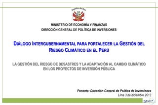 MINISTERIO DE ECONOMÍA Y FINANZAS
DIRECCIÓN GENERAL DE POLÍTICA DE INVERSIONES

DIÁLOGO INTERGUBERNAMENTAL PARA FORTALECER LA GESTIÓN DEL
RIESGO CLIMÁTICO EN EL PERÚ
LA GESTIÓN DEL RIESGO DE DESASTRES Y LA ADAPTACIÓN AL CAMBIO CLIMÁTICO
EN LOS PROYECTOS DE INVERSIÓN PÚBLICA

Ponente: Dirección General de Política de Inversiones
Lima 3 de diciembre 2013

 