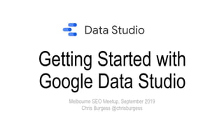 Getting Started with
Google Data Studio
Melbourne SEO Meetup, September 2019
Chris Burgess @chrisburgess
 