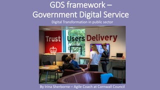 GDS framework –
Government Digital Service
Digital Transformation in public sector
By Irina Sherborne – Agile Coach at Cornwall Council
 