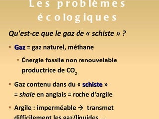 Les problèmes écologiques Qu'est-ce que le gaz de « schiste » ? Gaz  = gaz naturel, méthane Énergie fossile non renouvelable productrice de CO 2 Gaz contenu dans du «  schiste  » =  shale  en anglais = roche d'argile Argile : imperméable ->  transmet difficilement les gaz/liquides ... 