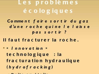 Les problèmes écologiques Comment faire sortir du gaz d'une roche qui ne le laisse pas sortir ? Il faut fracturer la roche. «  Innovation  » technologique : la fracturation hydraulique ( hydrofracking ) Puits en étoile Injection d'eau + additifs  =>  Fracturation Récupération mélange eau + additifs + gaz 