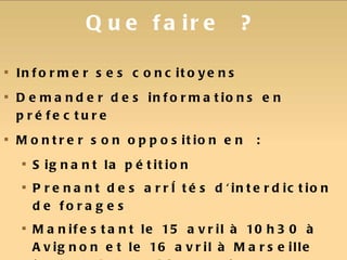 Que faire ? Informer ses concitoyens Demander des informations en préfecture Montrer son opposition en : Signant la pétition  Prenant des arrêtés d'interdiction de forages Manifestant le 15 avril à 10h30 à Avignon et le 16 avril à Marseille (10h00 à la préfecture) consulter et faire connaitre le blog des collectifs http://gazdeschistesprovence.wordpress.com 