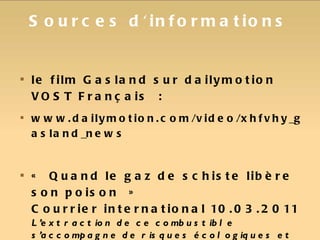 Sources d'informations le film Gasland sur dailymotion VOST Français : www.dailymotion.com/video/xhfvhy_gasland_news « Quand le gaz de schiste libère son poison »  Courrier international 10.03.2011 L’extraction de ce combustible s’accompagne de risques écologiques et sanitaires passés sous silence. Le point sur la situation aux Etats-Unis. 