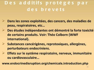Des additifs protégés par des brevets Dans les zones exploitées, des cancers, des maladies de peau, respiratoires, etc… Des études indépendantes ont démontré la forte toxicité de certains produits. Voir: Théo Colborn (WWF international). Substances cancérigènes, reprotoxiques, allergènes, perturbateurs endocriniens. Effets sur le système respiratoire, nerveux, immunitaire ou cardiovasculaire… www.endocrinedisruption.org/chemicals.introduction.php 