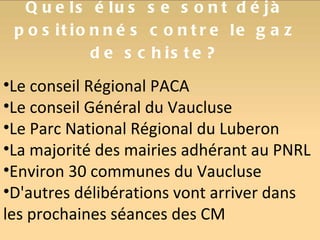 Quels élus se sont déjà positionnés contre le gaz de schiste? Le conseil Régional PACA Le conseil Général du Vaucluse Le Parc National Régional du Luberon La majorité des mairies adhérant au PNRL Environ 30 communes du Vaucluse D'autres délibérations vont arriver dans les prochaines séances des CM 
