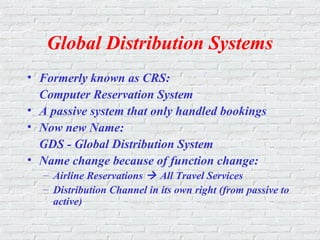 Global Distribution Systems
• Formerly known as CRS:
Computer Reservation System
• A passive system that only handled bookings
• Now new Name:
GDS - Global Distribution System
• Name change because of function change:
– Airline Reservations  All Travel Services
– Distribution Channel in its own right (from passive to
active)
 