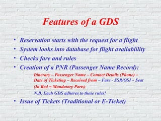 Features of a GDS
• Reservation starts with the request for a flight
• System looks into database for flight availablility
• Checks fare and rules
• Creation of a PNR (Passenger Name Record):
Itinerary – Passenger Name – Contact Details (Phone) –
Date of Ticketing – Received from – Fare - SSR/OSI – Seat
(In Red = Mandatory Parts)
N.B. Each GDS adheres to these rules!
• Issue of Tickets (Traditional or E-Ticket)
 