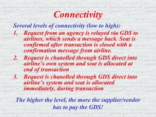 Connectivity
Several levels of connectivity (low to high):
1. Request from an agency is relayed via GDS to
airlines, which sends a message back. Seat is
confirmed after transaction is closed with a
confirmation message from airline.
2. Request is chanelled through GDS direct into
airline’s own system and seat is allocated at
end of transaction
3. Request is chanelled through GDS direct into
airline’s system and seat is allocated
immediately, during transaction
The higher the level, the more the supplier/vendor
has to pay the GDS!
 