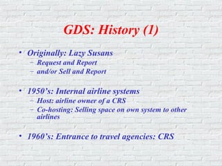 GDS: History (1)
• Originally: Lazy Susans
– Request and Report
– and/or Sell and Report
• 1950’s: Internal airline systems
– Host: airline owner of a CRS
– Co-hosting: Selling space on own system to other
airlines
• 1960’s: Entrance to travel agencies: CRS
 