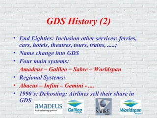 GDS History (2)
• End Eighties: Inclusion other services: ferries,
cars, hotels, theatres, tours, trains, .....;
• Name change into GDS
• Four main systems:
Amadeus – Galileo – Sabre – Worldspan
• Regional Systems:
• Abacus – Infini – Gemini - ....
• 1990’s: Dehosting: Airlines sell their share in
GDS
 