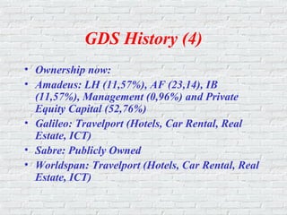 GDS History (4)
• Ownership now:
• Amadeus: LH (11,57%), AF (23,14), IB
(11,57%), Management (0,96%) and Private
Equity Capital (52,76%)
• Galileo: Travelport (Hotels, Car Rental, Real
Estate, ICT)
• Sabre: Publicly Owned
• Worldspan: Travelport (Hotels, Car Rental, Real
Estate, ICT)
 