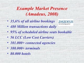 Example Market Presence
(Amadeus, 2008)
• 35,6% of all airline bookings
• 480 Million transactions daily
• 95% of scheduled airline seats bookable
• 56 LCC (Low Cost Carriers)
• 101.000+ connected agencies
• 380.000+ terminals
• 80.000 hotels
 