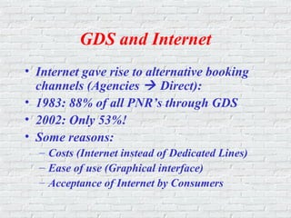 GDS and Internet
• Internet gave rise to alternative booking
channels (Agencies  Direct):
• 1983: 88% of all PNR’s through GDS
• 2002: Only 53%!
• Some reasons:
– Costs (Internet instead of Dedicated Lines)
– Ease of use (Graphical interface)
– Acceptance of Internet by Consumers
 