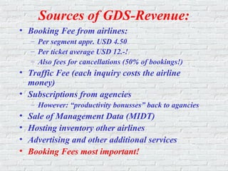 Sources of GDS-Revenue:
• Booking Fee from airlines:
– Per segment appr. USD 4.50
– Per ticket average USD 12.-!
– Also fees for cancellations (50% of bookings!)
• Traffic Fee (each inquiry costs the airline
money)
• Subscriptions from agencies
– However: “productivity bonusses” back to agancies
• Sale of Management Data (MIDT)
• Hosting inventory other airlines
• Advertising and other additional services
• Booking Fees most important!
 