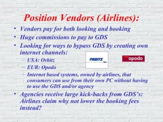 Position Vendors (Airlines):
• Vendors pay for both looking and booking
• Huge commissions to pay to GDS
• Looking for ways to bypass GDS by creating own
internet channels:
– USA: Orbitz
– EUR: Opodo
– Internet based systems, owned by airlines, that
consumers can use from their own PC without having
to use the GDS and/or agency
• Agencies receive large kick-backs from GDS’s:
Airlines claim why not lower the booking fees
instead?
 