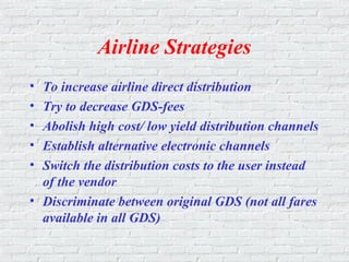 Airline Strategies
• To increase airline direct distribution
• Try to decrease GDS-fees
• Abolish high cost/ low yield distribution channels
• Establish alternative electronic channels
• Switch the distribution costs to the user instead
of the vendor
• Discriminate between original GDS (not all fares
available in all GDS)
 