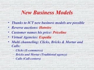 New Business Models
• Thanks to ICT new business models are possible
• Reverse auctions: Hotwire
• Customer names his price: Priceline
• Virtual Agencies: Expedia
• Multi channeling: Clicks, Bricks & Mortar and
Calls:
– Clicks (E-commerce)
– Bricks and Mortar (Traditional agency)
– Calls (Call-centers)
 