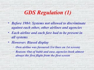 GDS Regulation (1)
• Before 1984: Systems not allowed to discriminate
against each other, other airlines and agencies
• Each airline and each fare had to be present in
all systems
• However: Biased display
– Own airline was favoured (1st lines on 1st screen)
– Reason: Out of habit and ease, agencies book almost
always the first flight from the first screen
 