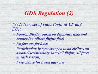 GDS Regulation (2)
• 1992: New set of rules (both in US and
EU):
– Neutral Display based on departure time and
connection (direct flights first)
– No favours for hosts
– Participation in systems open to all airlines on
a non-discriminatory base (all flights, all fares
in each system)
– Free choice for travel agencies
 
