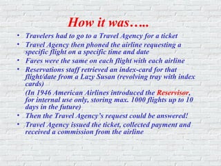 How it was…..
• Travelers had to go to a Travel Agency for a ticket
• Travel Agency then phoned the airline requesting a
specific flight on a specific time and date
• Fares were the same on each flight with each airline
• Reservations staff retrieved an index-card for that
flight/date from a Lazy Susan (revolving tray with index
cards)
(In 1946 American Airlines introduced the Reservisor,
for internal use only, storing max. 1000 flights up to 10
days in the future)
• Then the Travel Agency’s request could be answered!
• Travel Agency issued the ticket, collected payment and
received a commission from the airline
 