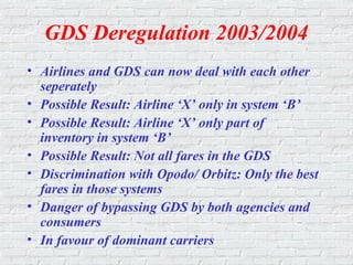GDS Deregulation 2003/2004
• Airlines and GDS can now deal with each other
seperately
• Possible Result: Airline ‘X’ only in system ‘B’
• Possible Result: Airline ‘X’ only part of
inventory in system ‘B’
• Possible Result: Not all fares in the GDS
• Discrimination with Opodo/ Orbitz: Only the best
fares in those systems
• Danger of bypassing GDS by both agencies and
consumers
• In favour of dominant carriers
 
